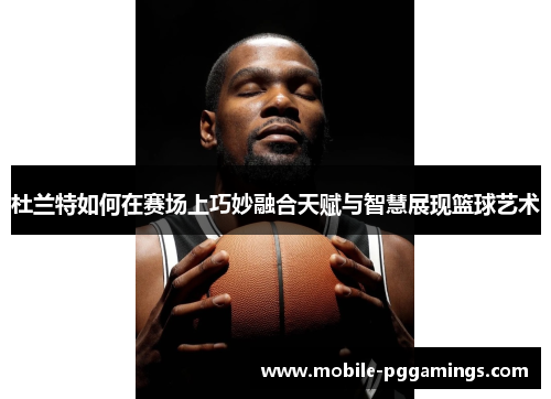 杜兰特如何在赛场上巧妙融合天赋与智慧展现篮球艺术