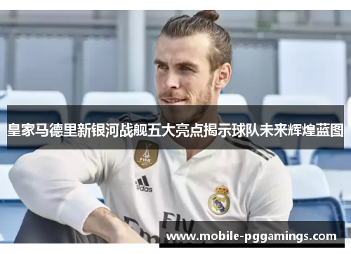 皇家马德里新银河战舰五大亮点揭示球队未来辉煌蓝图