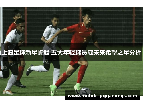 上海足球新星崛起 五大年轻球员成未来希望之星分析