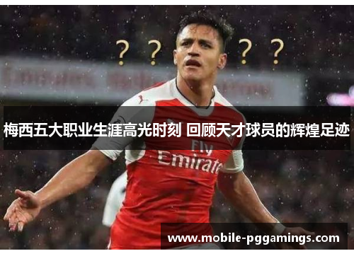 梅西五大职业生涯高光时刻 回顾天才球员的辉煌足迹