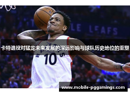卡特退役对猛龙未来发展的深远影响与球队历史地位的重塑
