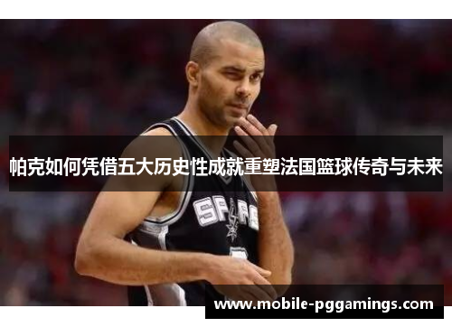 帕克如何凭借五大历史性成就重塑法国篮球传奇与未来