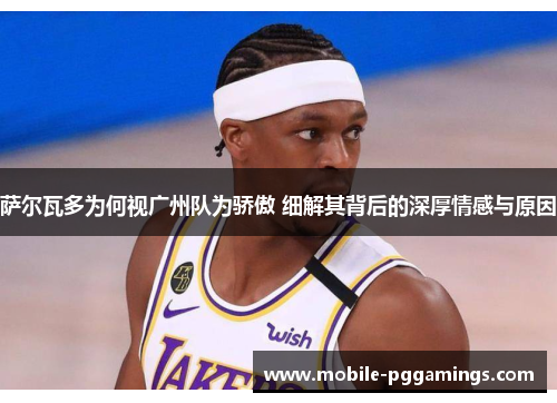 萨尔瓦多为何视广州队为骄傲 细解其背后的深厚情感与原因