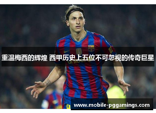 重温梅西的辉煌 西甲历史上五位不可忽视的传奇巨星
