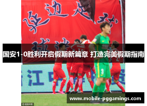 国安1-0胜利开启假期新篇章 打造完美假期指南