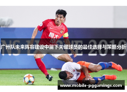 广州队未来阵容建设中留下关键球员的最佳选择与策略分析