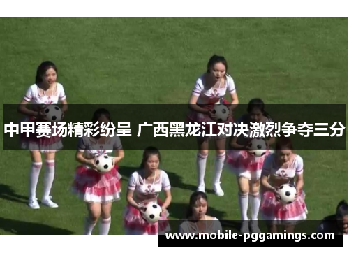 中甲赛场精彩纷呈 广西黑龙江对决激烈争夺三分