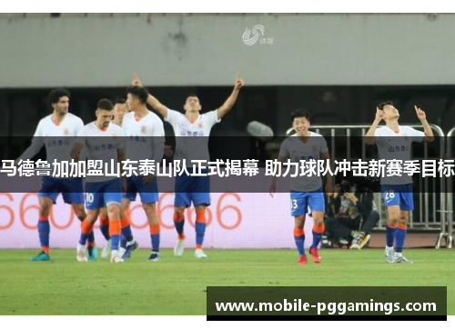 马德鲁加加盟山东泰山队正式揭幕 助力球队冲击新赛季目标