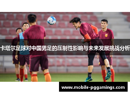 卡塔尔足球对中国男足的压制性影响与未来发展挑战分析
