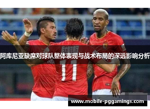 阿库尼亚缺席对球队整体表现与战术布局的深远影响分析 阿库尼亚缺席对球队整体表现与战术布局的深远影响分析