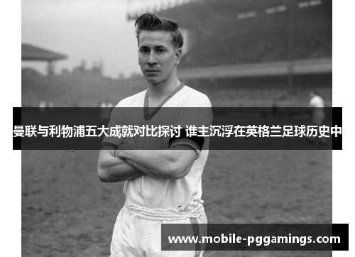 曼联与利物浦五大成就对比探讨 谁主沉浮在英格兰足球历史中