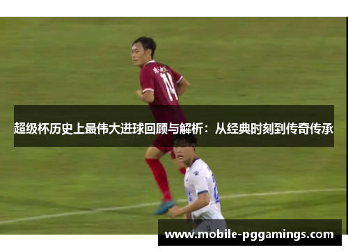 超级杯历史上最伟大进球回顾与解析：从经典时刻到传奇传承