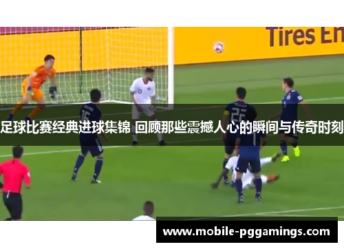 足球比赛经典进球集锦 回顾那些震撼人心的瞬间与传奇时刻