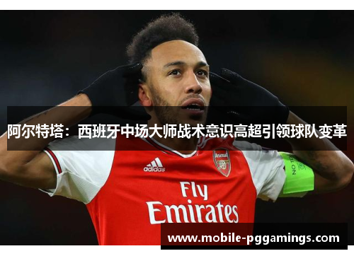 阿尔特塔：西班牙中场大师战术意识高超引领球队变革